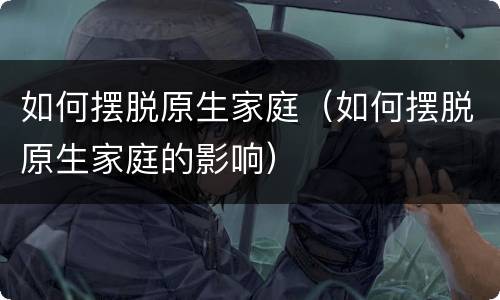 如何摆脱原生家庭（如何摆脱原生家庭的影响）