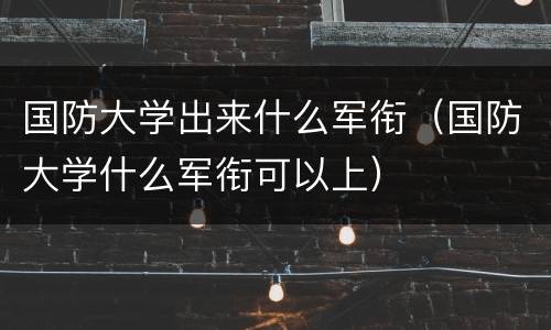 国防大学出来什么军衔（国防大学什么军衔可以上）
