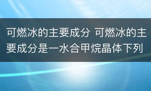 可燃冰的主要成分 可燃冰的主要成分是一水合甲烷晶体下列说法中正确的是
