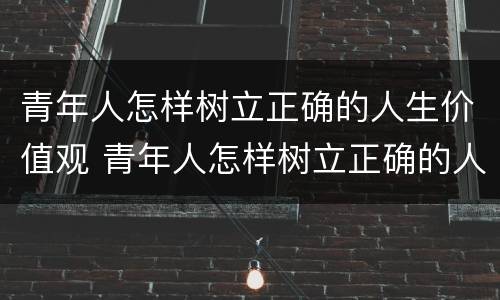 青年人怎样树立正确的人生价值观 青年人怎样树立正确的人生价值观心得体会