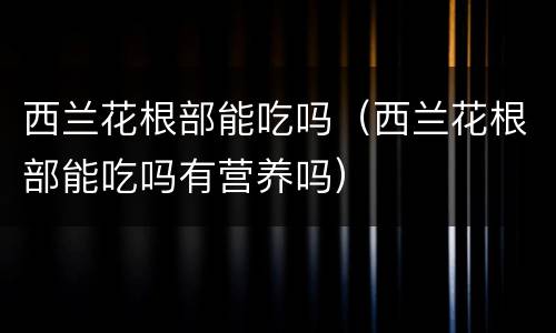 西兰花根部能吃吗（西兰花根部能吃吗有营养吗）