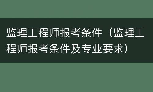 监理工程师报考条件（监理工程师报考条件及专业要求）