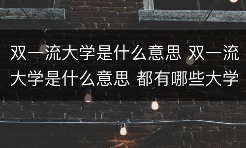 双一流大学是什么意思 双一流大学是什么意思 都有哪些大学