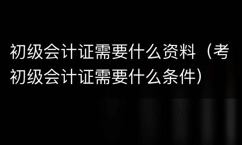初级会计证需要什么资料（考初级会计证需要什么条件）