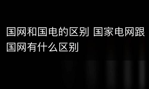 国网和国电的区别 国家电网跟国网有什么区别