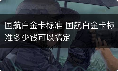 国航白金卡标准 国航白金卡标准多少钱可以搞定