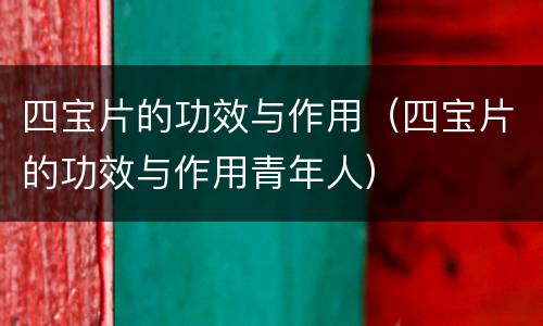 四宝片的功效与作用（四宝片的功效与作用青年人）