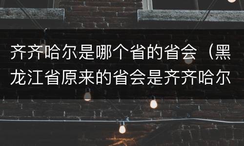 齐齐哈尔是哪个省的省会（黑龙江省原来的省会是齐齐哈尔吗）