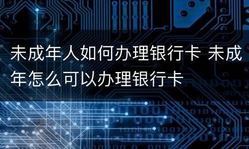 未成年人如何办理银行卡 未成年怎么可以办理银行卡