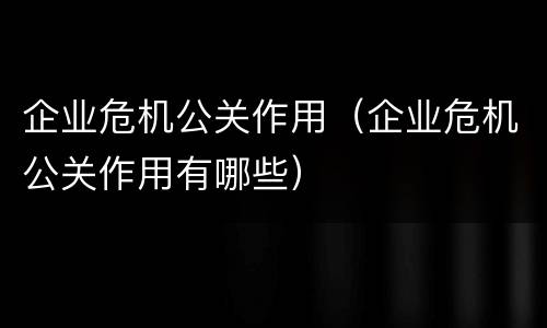 企业危机公关作用（企业危机公关作用有哪些）