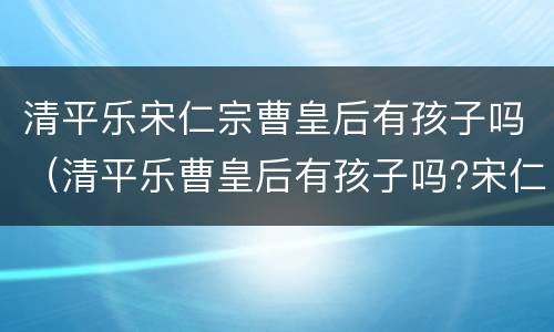 清平乐宋仁宗曹皇后有孩子吗（清平乐曹皇后有孩子吗?宋仁宗和曹皇后什么时候圆房）