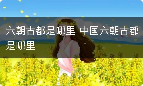 六朝古都是哪里 中国六朝古都是哪里