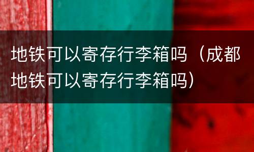 地铁可以寄存行李箱吗（成都地铁可以寄存行李箱吗）