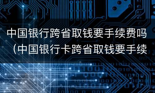 中国银行跨省取钱要手续费吗（中国银行卡跨省取钱要手续费吗）