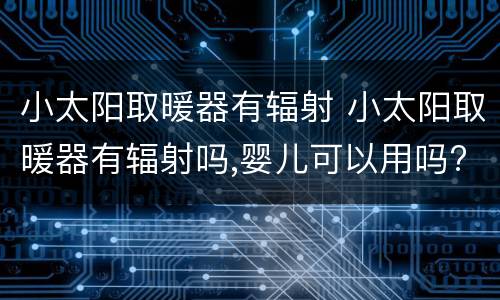 小太阳取暖器有辐射 小太阳取暖器有辐射吗,婴儿可以用吗?