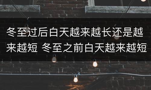 冬至过后白天越来越长还是越来越短 冬至之前白天越来越短吗