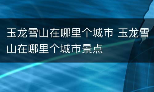 玉龙雪山在哪里个城市 玉龙雪山在哪里个城市景点