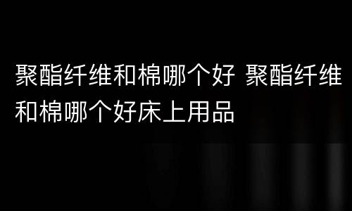 聚酯纤维和棉哪个好 聚酯纤维和棉哪个好床上用品