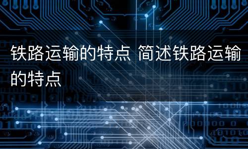 铁路运输的特点 简述铁路运输的特点