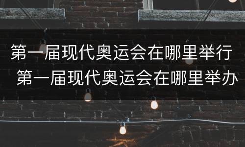 第一届现代奥运会在哪里举行 第一届现代奥运会在哪里举办的