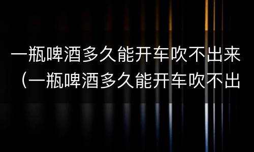 一瓶啤酒多久能开车吹不出来（一瓶啤酒多久能开车吹不出来 知乎）