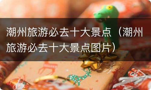 潮州旅游必去十大景点（潮州旅游必去十大景点图片）