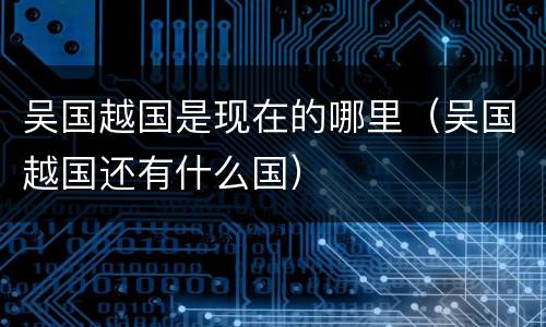 吴国越国是现在的哪里（吴国越国还有什么国）