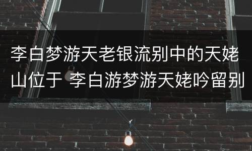 李白梦游天老银流别中的天姥山位于 李白游梦游天姥吟留别中的天姥山位于哪里