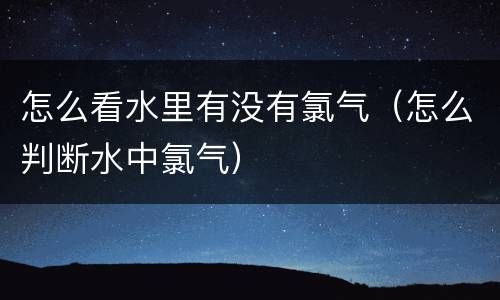 怎么看水里有没有氯气（怎么判断水中氯气）
