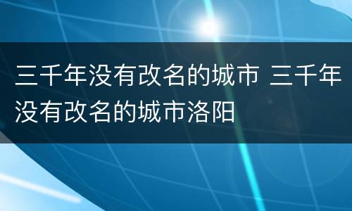 三千年没有改名的城市 三千年没有改名的城市洛阳