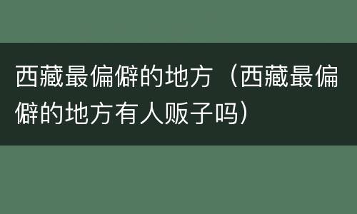西藏最偏僻的地方（西藏最偏僻的地方有人贩子吗）