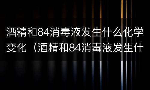 酒精和84消毒液发生什么化学变化（酒精和84消毒液发生什么化学变化现象）