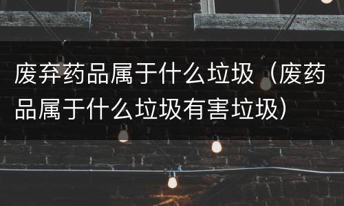 废弃药品属于什么垃圾（废药品属于什么垃圾有害垃圾）