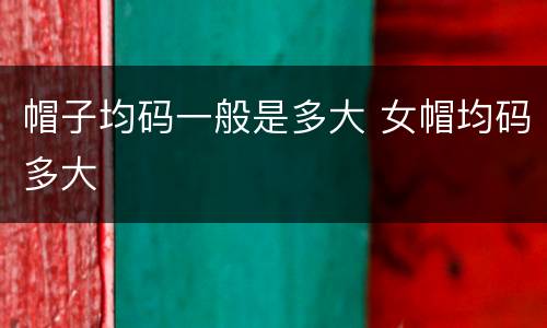 帽子均码一般是多大 女帽均码多大