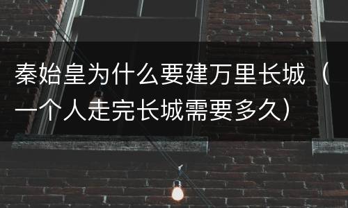 秦始皇为什么要建万里长城（一个人走完长城需要多久）