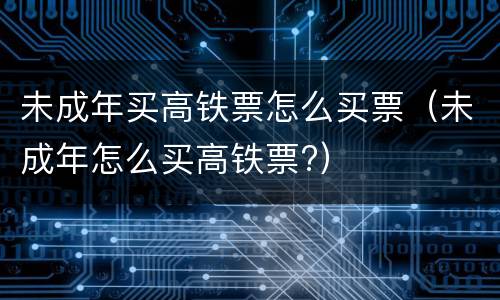 未成年买高铁票怎么买票（未成年怎么买高铁票?）