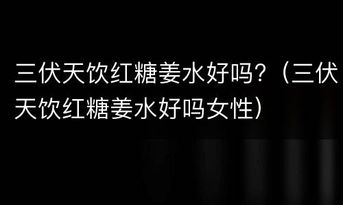 三伏天饮红糖姜水好吗?（三伏天饮红糖姜水好吗女性）
