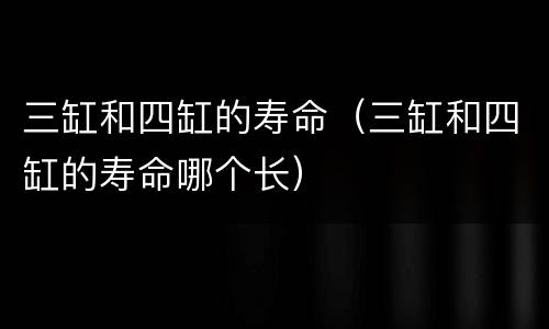 三缸和四缸的寿命（三缸和四缸的寿命哪个长）