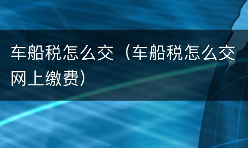 车船税怎么交（车船税怎么交网上缴费）