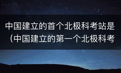 中国建立的首个北极科考站是（中国建立的第一个北极科考站是）