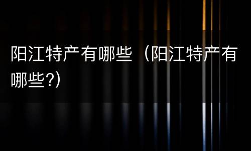 阳江特产有哪些（阳江特产有哪些?）