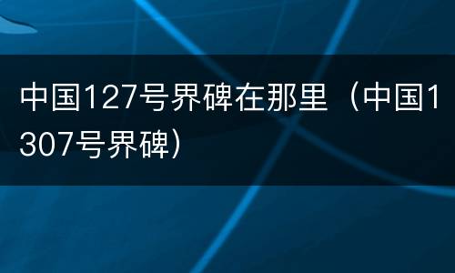中国127号界碑在那里（中国1307号界碑）