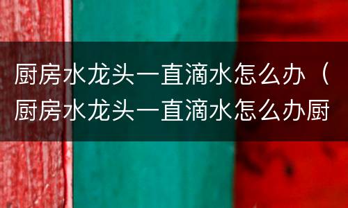 厨房水龙头一直滴水怎么办（厨房水龙头一直滴水怎么办厨房水龙头怎么拆卸）