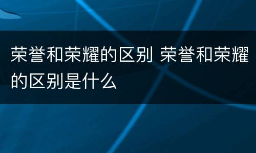 荣誉和荣耀的区别 荣誉和荣耀的区别是什么