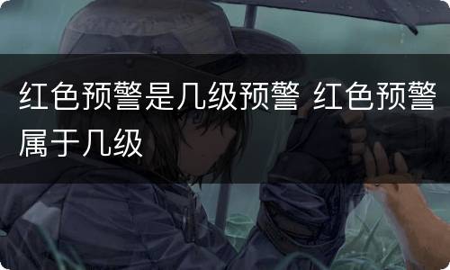 红色预警是几级预警 红色预警属于几级