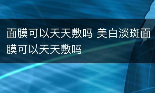 面膜可以天天敷吗 美白淡斑面膜可以天天敷吗