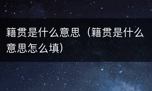 籍贯是什么意思（籍贯是什么意思怎么填）