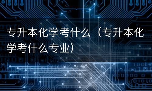 专升本化学考什么（专升本化学考什么专业）