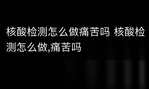 核酸检测怎么做痛苦吗 核酸检测怎么做,痛苦吗