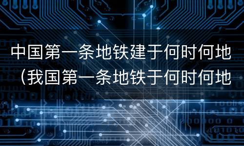 中国第一条地铁建于何时何地（我国第一条地铁于何时何地建成?）